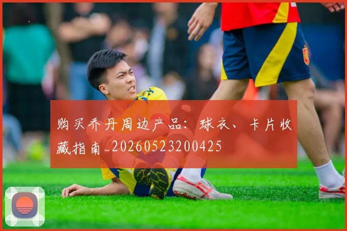 购买乔丹周边产品：球衣、卡片收藏指南_20260523200425