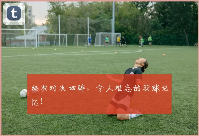 经典对决回眸，令人难忘的羽球记忆！