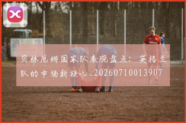 贝林厄姆国家队表现盘点:英格兰队的中场新核心_20260710013907