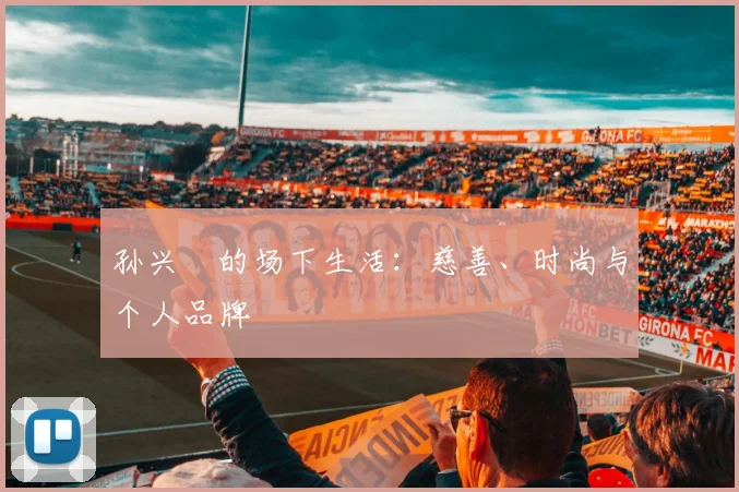 孙兴慜的场下生活：慈善、时尚与个人品牌