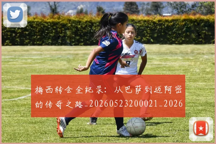 梅西转会全纪录：从巴萨到迈阿密的传奇之路_20260523200021_20260731182710
