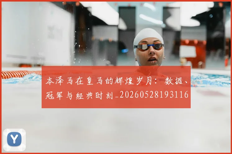 本泽马在皇马的辉煌岁月：数据、冠军与经典时刻_20260528193116