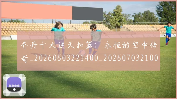 乔丹十大逆天扣篮：永恒的空中传奇_20260603221400_20260703210011