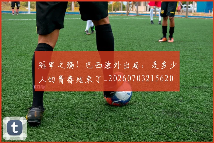 冠军之殇！巴西意外出局，是多少人的青春结束了_20260703215620