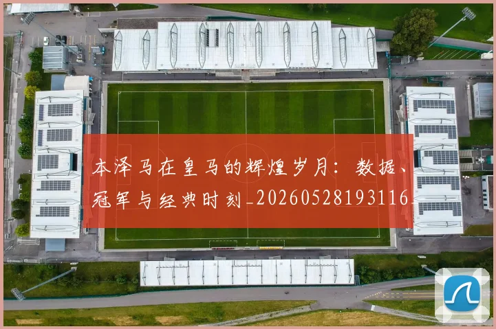 本泽马在皇马的辉煌岁月：数据、冠军与经典时刻_20260528193116_20260707021821