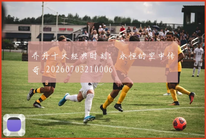 乔丹十大经典时刻：永恒的空中传奇_20260703210006