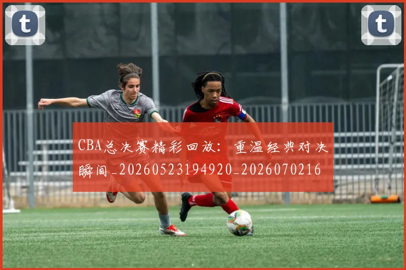 CBA总决赛精彩回放:重温经典对决瞬间_20260523194920_20260702164001_20260712045019