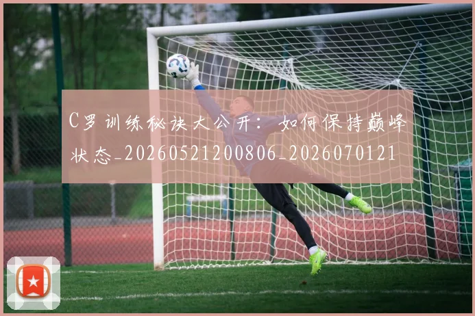 C罗训练秘诀大公开：如何保持巅峰状态_20260521200806_20260701214000_20260712053117