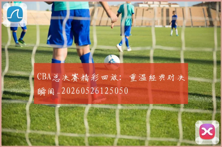 CBA总决赛精彩回放：重温经典对决瞬间_20260526125050