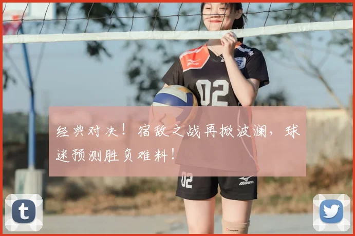 经典对决！宿敌之战再掀波澜，球迷预测胜负难料！