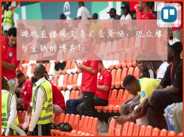 游戏直播间变身广告秀场,观众缘与金钱的博弈!