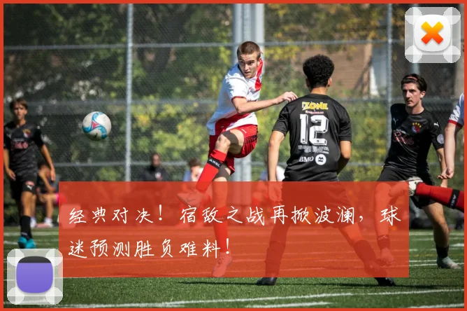 经典对决！宿敌之战再掀波澜，球迷预测胜负难料！