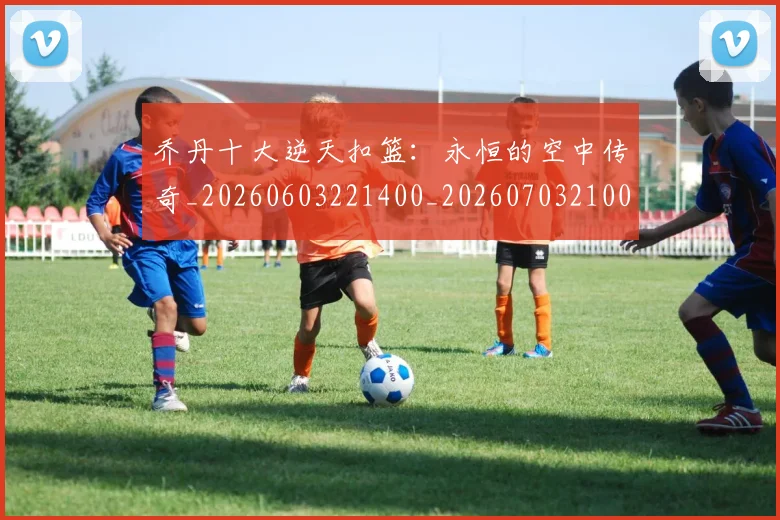 乔丹十大逆天扣篮:永恒的空中传奇_20260603221400_20260703210011