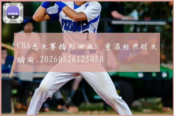 CBA总决赛精彩回放：重温经典对决瞬间_20260526125050