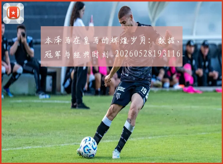 本泽马在皇马的辉煌岁月：数据、冠军与经典时刻_20260528193116_20260707021821