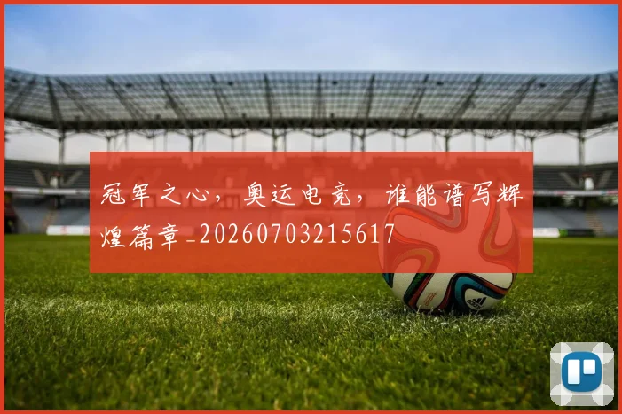 冠军之心，奥运电竞，谁能谱写辉煌篇章_20260703215617