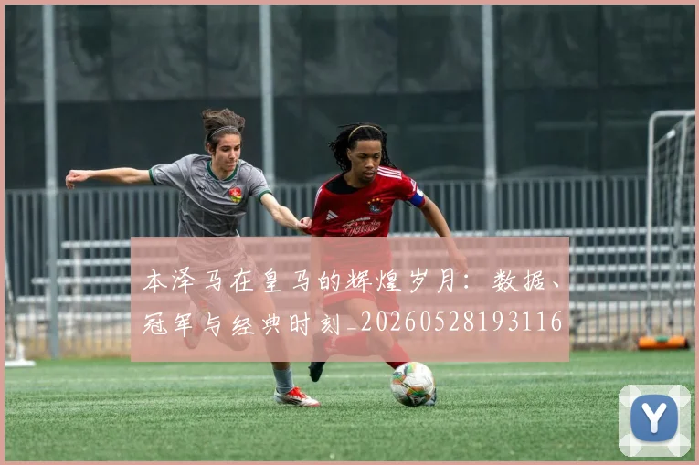 本泽马在皇马的辉煌岁月：数据、冠军与经典时刻_20260528193116