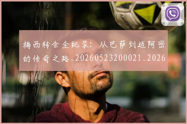 梅西转会全纪录:从巴萨到迈阿密的传奇之路_20260523200021_20260731182710