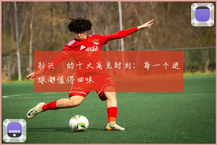 孙兴慜的十大高光时刻:每一个进球都值得回味